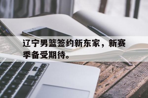 金年会下载-辽宁男篮签约新东家，新赛季备受期待。