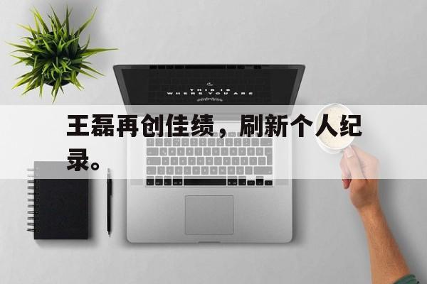 金年会app 官方网-王磊再创佳绩，刷新个人纪录。