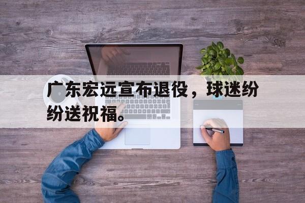 广东宏远宣布退役，球迷纷纷送祝福。