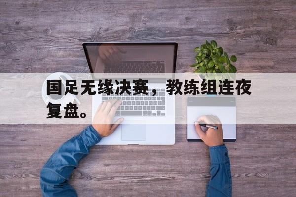 金年会app 官方网-国足无缘决赛，教练组连夜复盘。