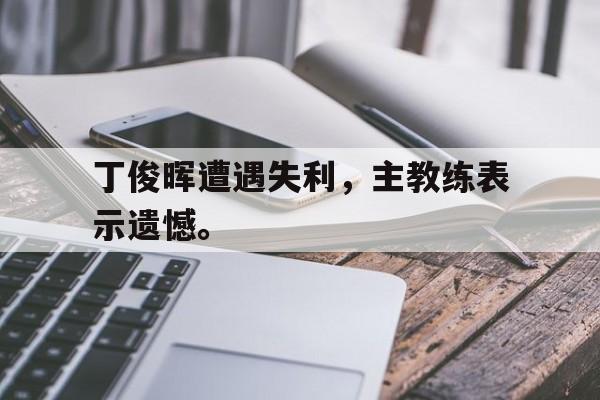 金年会下载-丁俊晖遭遇失利，主教练表示遗憾。