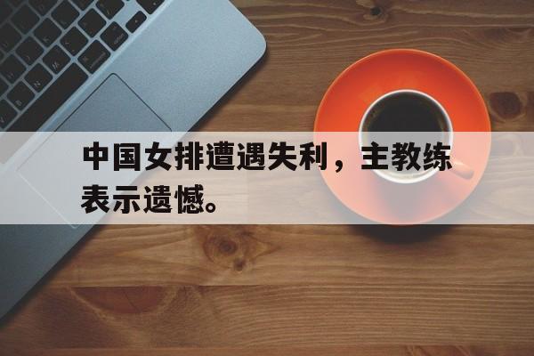 金年会下载-中国女排遭遇失利，主教练表示遗憾。