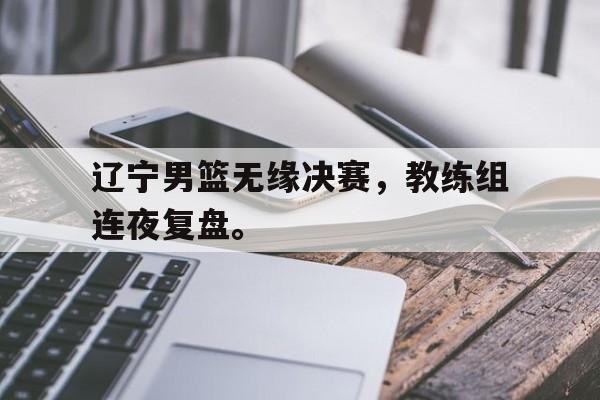 金年会app 官方网-辽宁男篮无缘决赛，教练组连夜复盘。