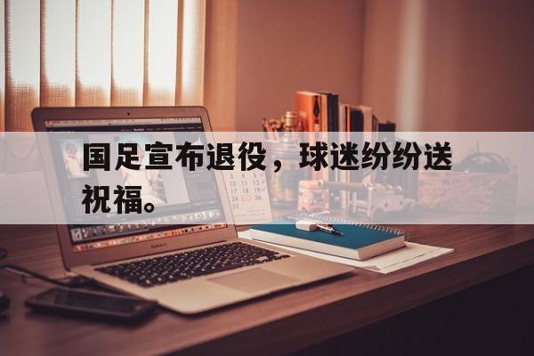金年会下载网站-国足宣布退役，球迷纷纷送祝福。