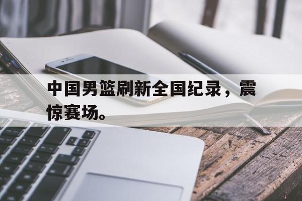 金年会app 官方网-中国男篮刷新全国纪录，震惊赛场。