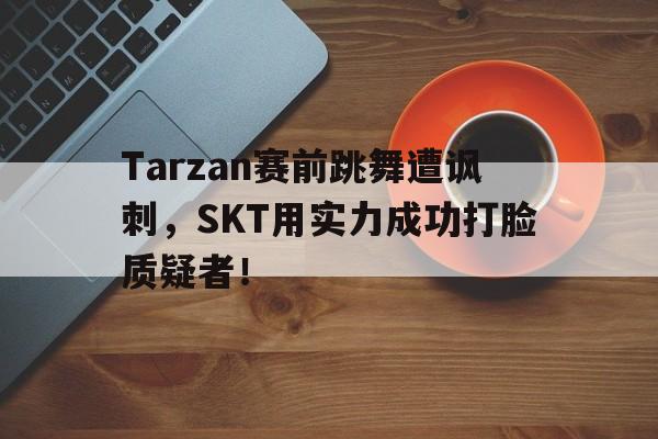 金年会app 官方网-Tarzan赛前跳舞遭讽刺，SKT用实力成功打脸质疑者！