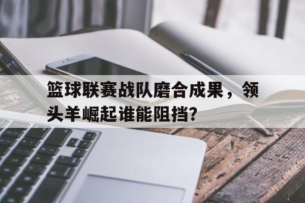 篮球联赛战队磨合成果，领头羊崛起谁能阻挡？