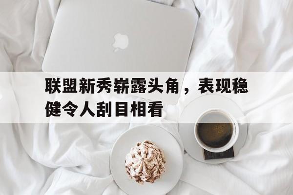 金年会下载网站-联盟新秀崭露头角，表现稳健令人刮目相看