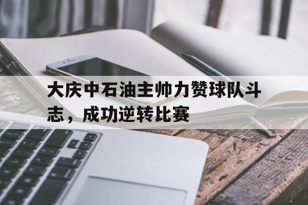 金年会下载网站-大庆中石油主帅力赞球队斗志，成功逆转比赛
