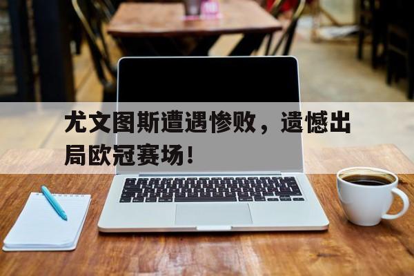 金年会下载网站-尤文图斯遭遇惨败，遗憾出局欧冠赛场！