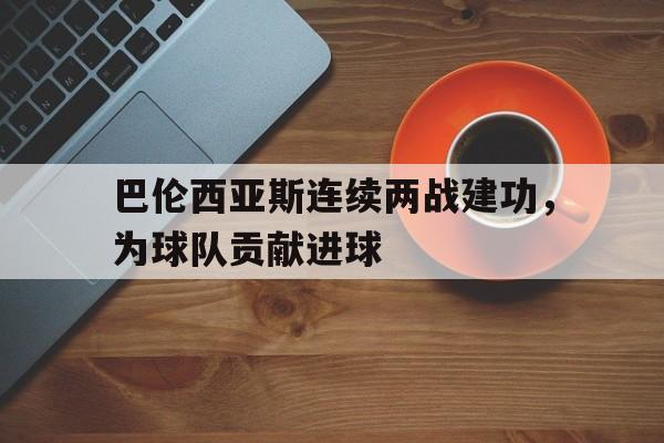 金年会下载网站-巴伦西亚斯连续两战建功，为球队贡献进球