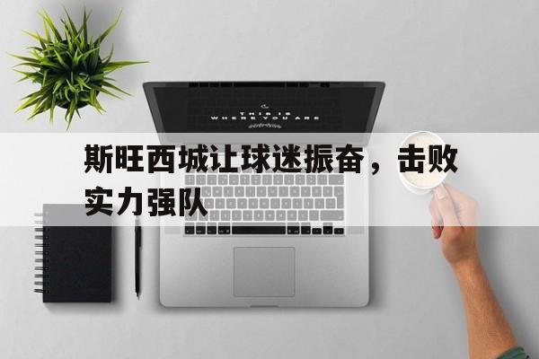 金年会下载-斯旺西城让球迷振奋，击败实力强队
