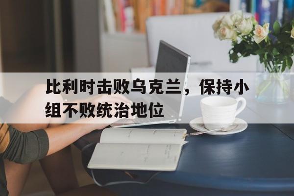 金年会下载网站-比利时击败乌克兰，保持小组不败统治地位