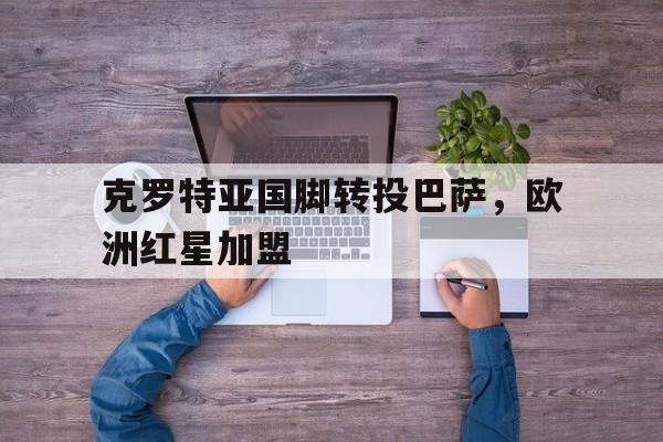 金年会app 官方网-克罗特亚国脚转投巴萨，欧洲红星加盟