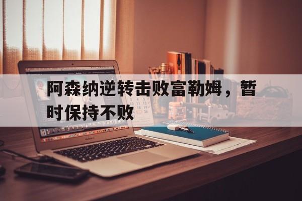 金年会下载-阿森纳逆转击败富勒姆，暂时保持不败